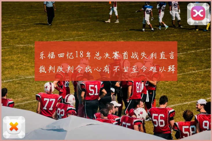 乐福回忆18年总决赛首战失利直言裁判改判令我心有不甘至今难以释怀