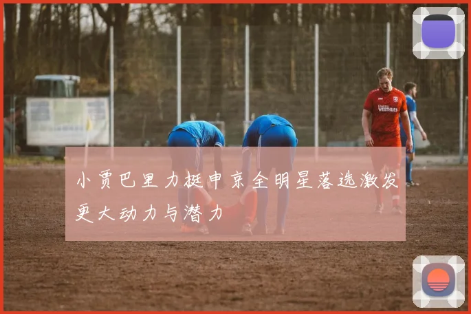 小贾巴里力挺申京全明星落选激发更大动力与潜力