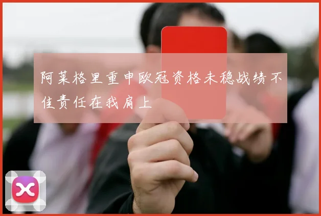 阿莱格里重申欧冠资格未稳战绩不佳责任在我肩上