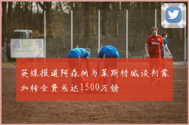 英媒报道阿森纳与莱斯特城谈判蒙加转会费或达1500万镑