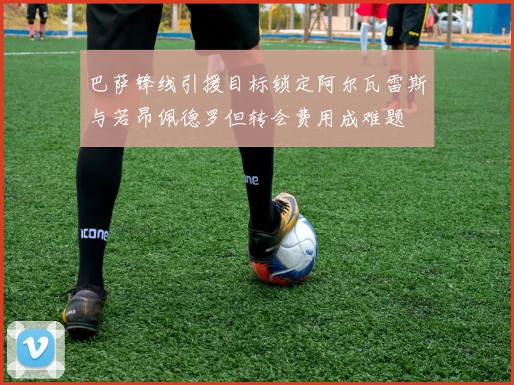 巴萨锋线引援目标锁定阿尔瓦雷斯与若昂佩德罗但转会费用成难题