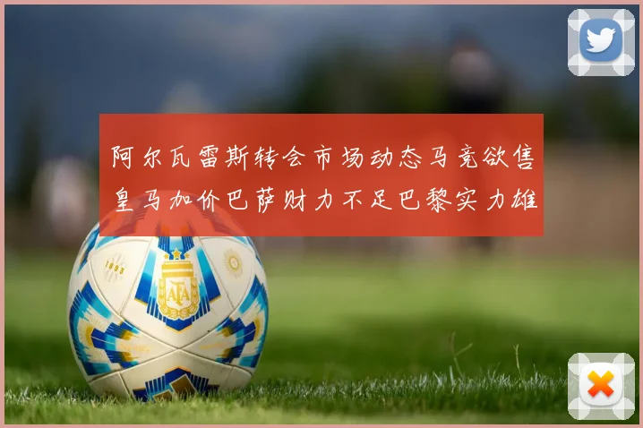 阿尔瓦雷斯转会市场动态马竞欲售皇马加价巴萨财力不足巴黎实力雄厚