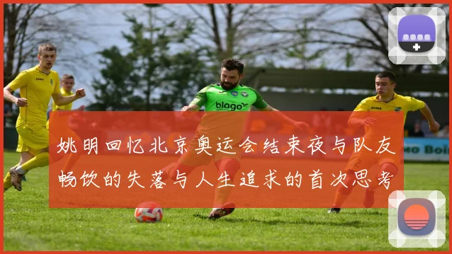 姚明回忆北京奥运会结束夜与队友畅饮的失落与人生追求的首次思考