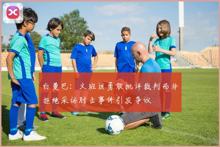 白曼巴：文班该勇敢批评裁判而非拒绝采访肘击事件引发争议