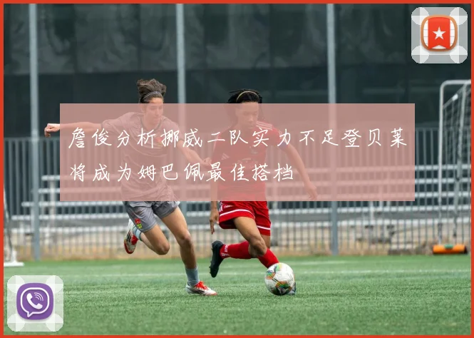 詹俊分析挪威二队实力不足登贝莱将成为姆巴佩最佳搭档