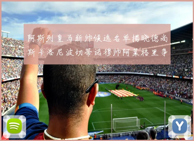 阿斯列皇马新帅候选名单揭晓德尚斯卡洛尼波切蒂诺穆帅阿莱格里争夺教鞭