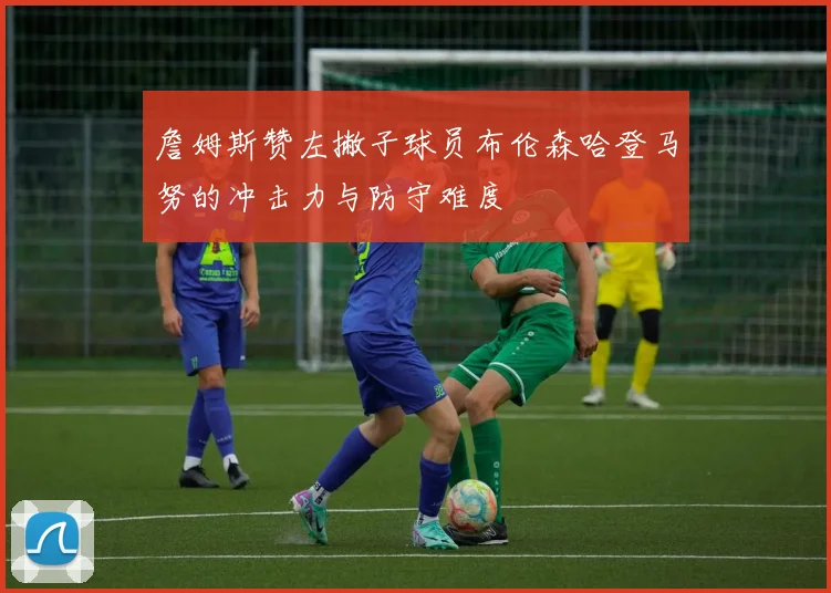 詹姆斯赞左撇子球员布伦森哈登马努的冲击力与防守难度