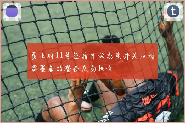 勇士对11号签持开放态度并关注特雷墨菲的潜在交易机会