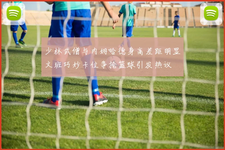 少林武僧与内姆哈德身高差距明显文班巧妙卡位争抢篮球引发热议