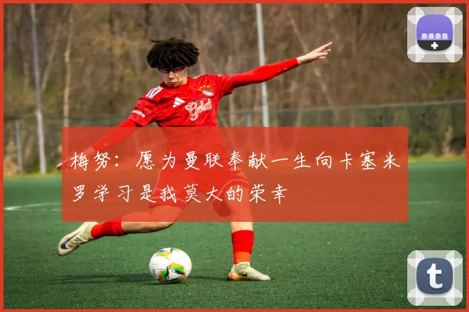 梅努：愿为曼联奉献一生向卡塞米罗学习是我莫大的荣幸