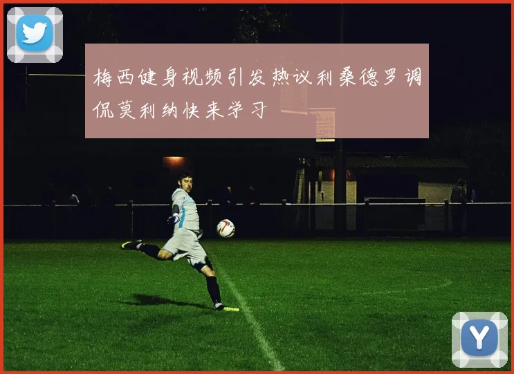 梅西健身视频引发热议利桑德罗调侃莫利纳快来学习
