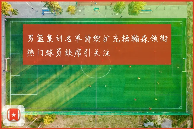 男篮集训名单持续扩充杨瀚森领衔热门球员缺席引关注